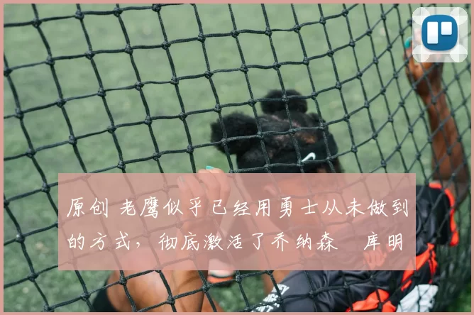 原创 老鹰似乎已经用勇士从未做到的方式，彻底激活了乔纳森・库明加