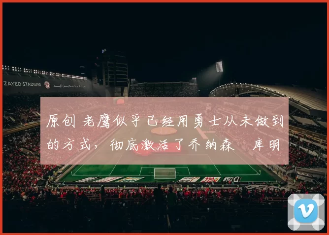 原创 老鹰似乎已经用勇士从未做到的方式，彻底激活了乔纳森・库明加