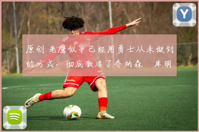 原创 老鹰似乎已经用勇士从未做到的方式,彻底激活了乔纳森・库明加