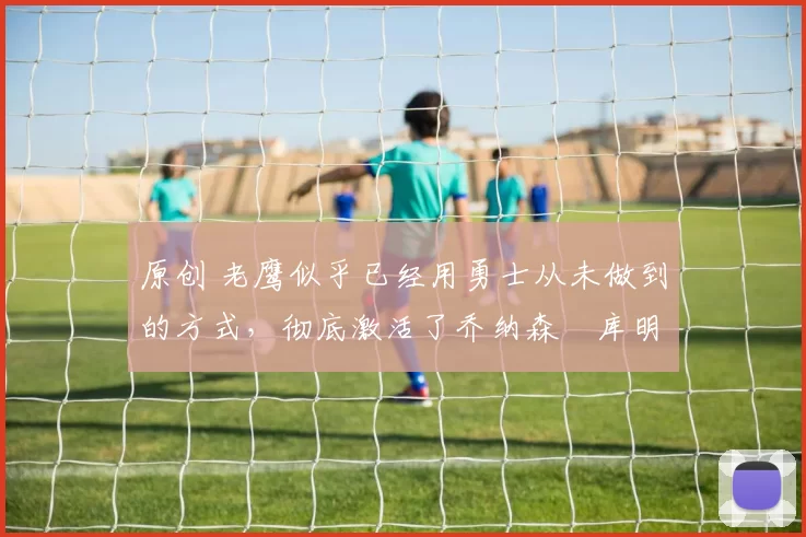 原创 老鹰似乎已经用勇士从未做到的方式,彻底激活了乔纳森・库明加