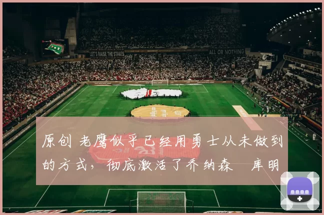 原创 老鹰似乎已经用勇士从未做到的方式,彻底激活了乔纳森・库明加