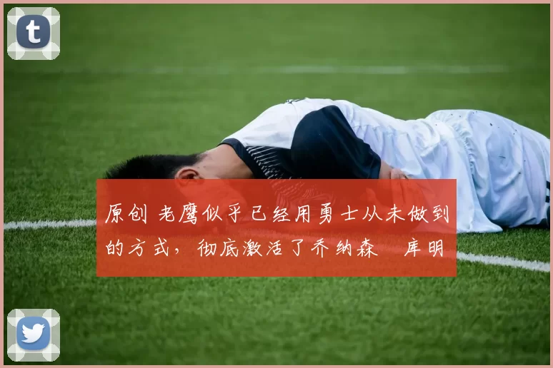 原创 老鹰似乎已经用勇士从未做到的方式，彻底激活了乔纳森・库明加