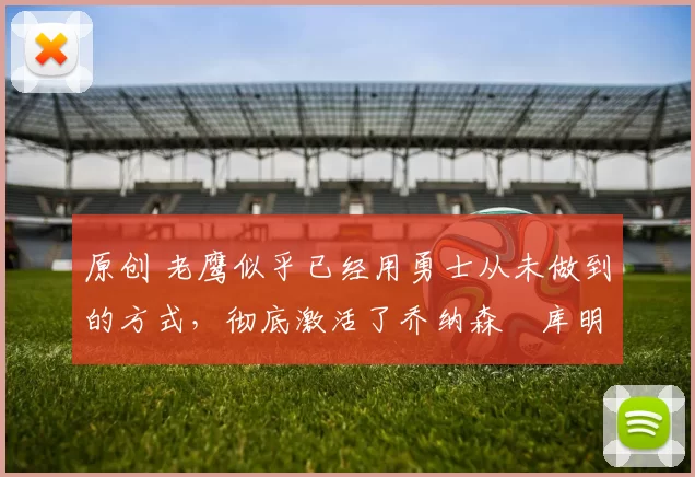 原创 老鹰似乎已经用勇士从未做到的方式,彻底激活了乔纳森・库明加