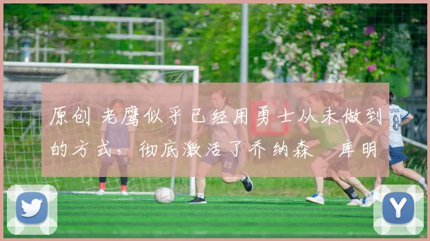 原创 老鹰似乎已经用勇士从未做到的方式,彻底激活了乔纳森・库明加