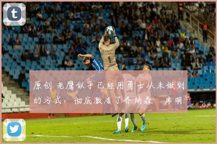 原创 老鹰似乎已经用勇士从未做到的方式,彻底激活了乔纳森・库明加