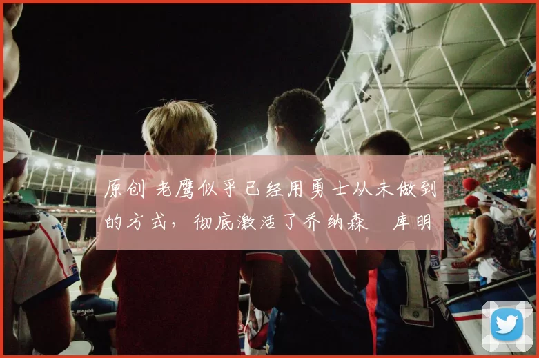 原创 老鹰似乎已经用勇士从未做到的方式,彻底激活了乔纳森・库明加