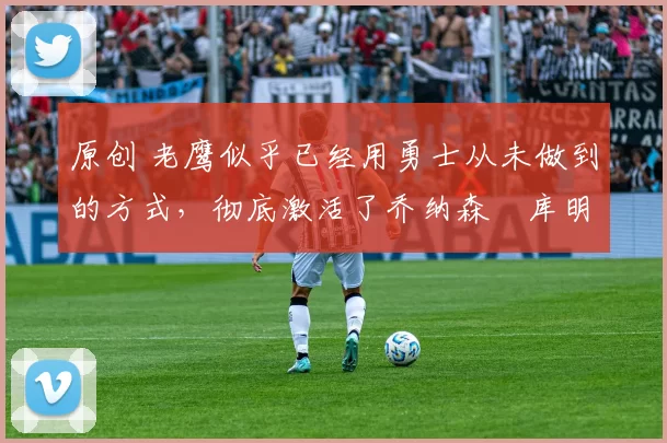 原创 老鹰似乎已经用勇士从未做到的方式,彻底激活了乔纳森・库明加