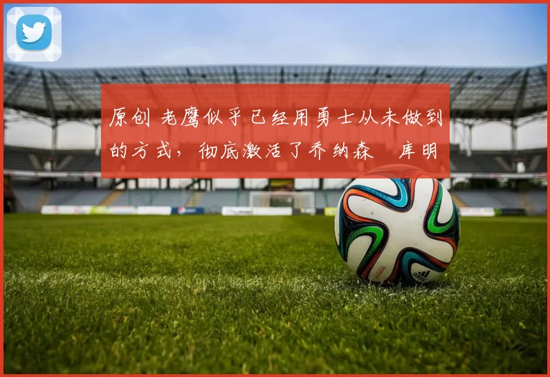 原创 老鹰似乎已经用勇士从未做到的方式，彻底激活了乔纳森・库明加