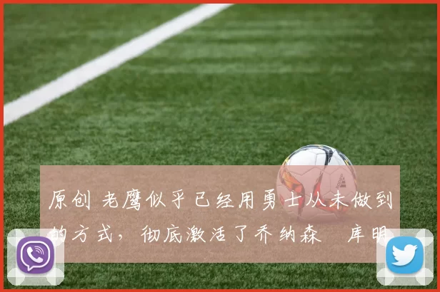 原创 老鹰似乎已经用勇士从未做到的方式,彻底激活了乔纳森・库明加