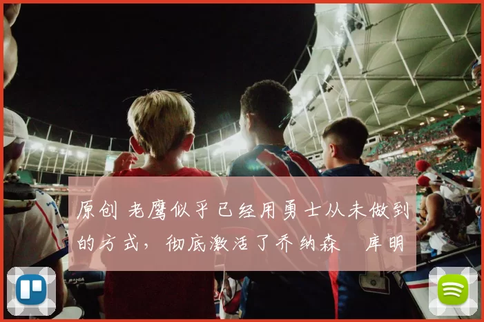 原创 老鹰似乎已经用勇士从未做到的方式,彻底激活了乔纳森・库明加