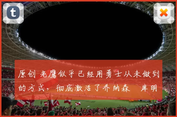 原创 老鹰似乎已经用勇士从未做到的方式，彻底激活了乔纳森・库明加