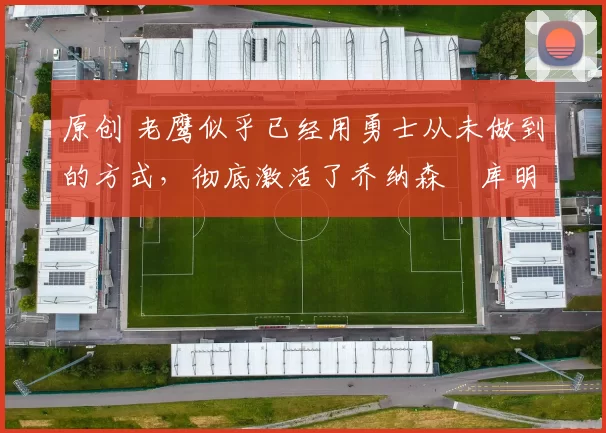 原创 老鹰似乎已经用勇士从未做到的方式，彻底激活了乔纳森・库明加