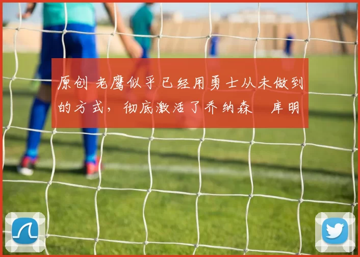 原创 老鹰似乎已经用勇士从未做到的方式，彻底激活了乔纳森・库明加