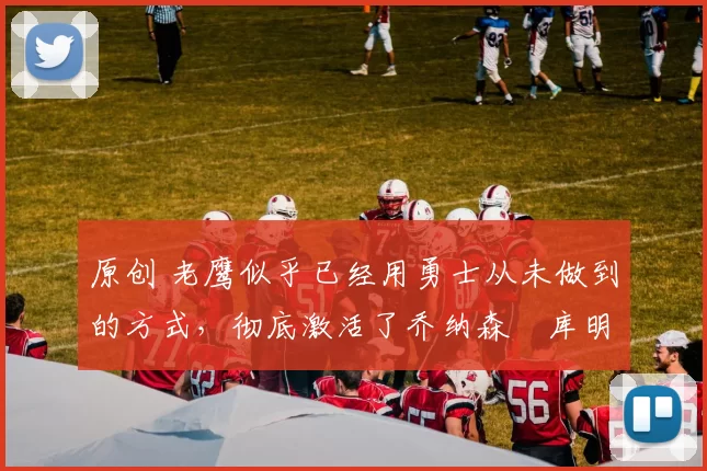 原创 老鹰似乎已经用勇士从未做到的方式,彻底激活了乔纳森・库明加