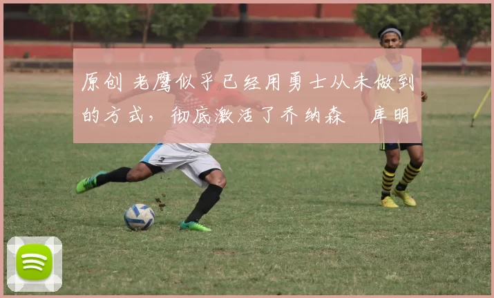 原创 老鹰似乎已经用勇士从未做到的方式，彻底激活了乔纳森・库明加