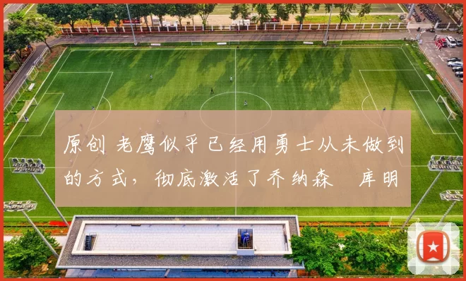 原创 老鹰似乎已经用勇士从未做到的方式,彻底激活了乔纳森・库明加