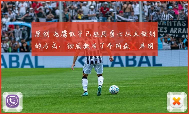 原创 老鹰似乎已经用勇士从未做到的方式,彻底激活了乔纳森・库明加