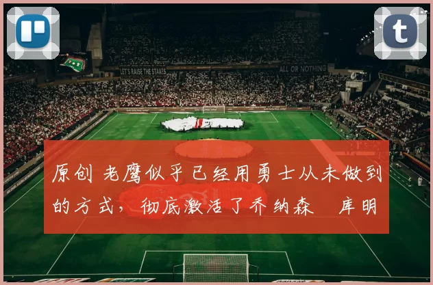 原创 老鹰似乎已经用勇士从未做到的方式,彻底激活了乔纳森・库明加