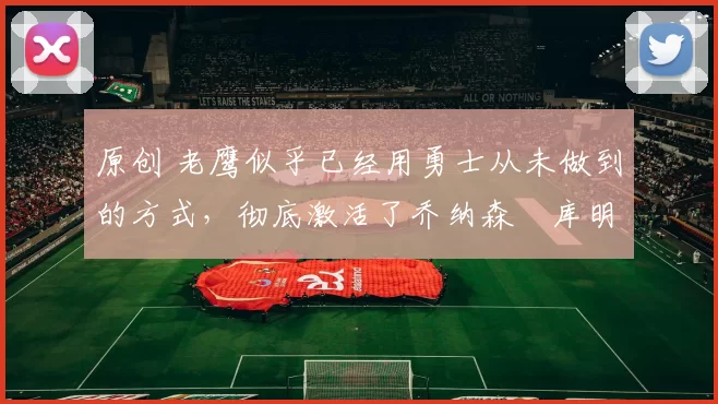 原创 老鹰似乎已经用勇士从未做到的方式,彻底激活了乔纳森・库明加