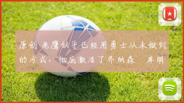 原创 老鹰似乎已经用勇士从未做到的方式，彻底激活了乔纳森・库明加