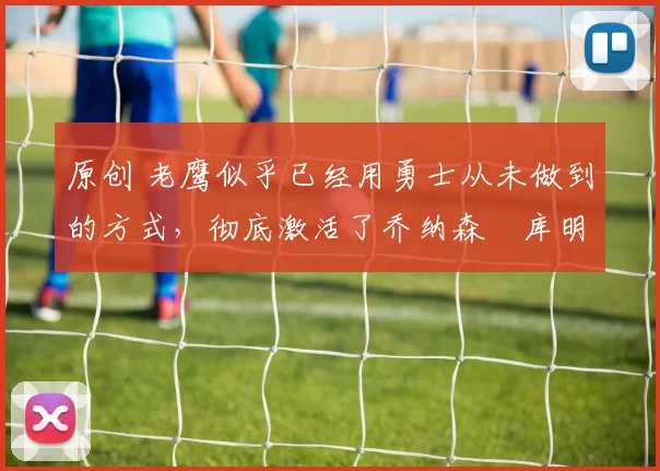 原创 老鹰似乎已经用勇士从未做到的方式，彻底激活了乔纳森・库明加