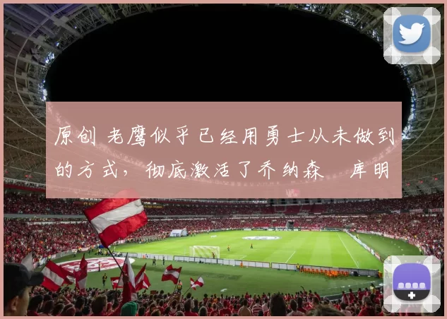 原创 老鹰似乎已经用勇士从未做到的方式，彻底激活了乔纳森・库明加