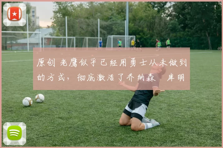 原创 老鹰似乎已经用勇士从未做到的方式，彻底激活了乔纳森・库明加