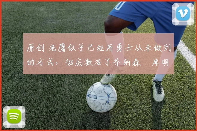 原创 老鹰似乎已经用勇士从未做到的方式，彻底激活了乔纳森・库明加