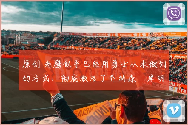 原创 老鹰似乎已经用勇士从未做到的方式，彻底激活了乔纳森・库明加