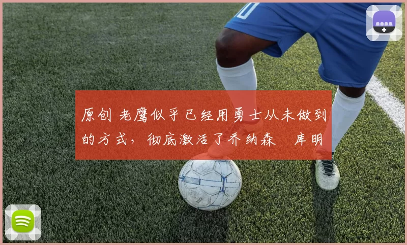 原创 老鹰似乎已经用勇士从未做到的方式，彻底激活了乔纳森・库明加