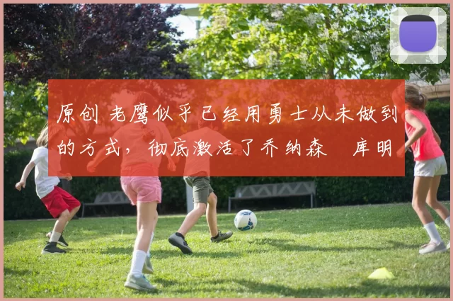 原创 老鹰似乎已经用勇士从未做到的方式，彻底激活了乔纳森・库明加