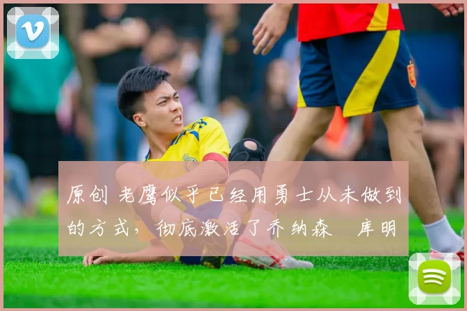 原创 老鹰似乎已经用勇士从未做到的方式，彻底激活了乔纳森・库明加