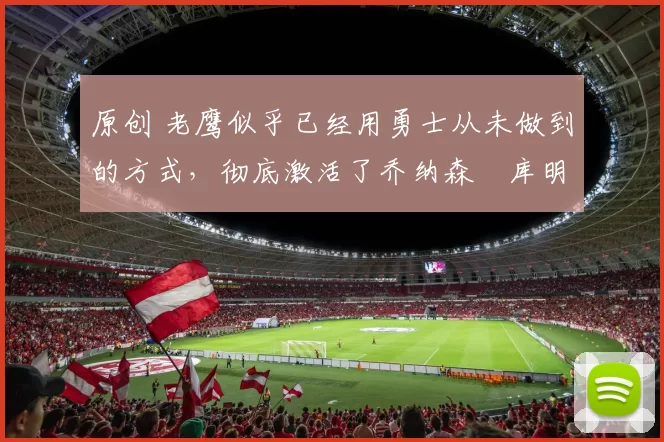 原创 老鹰似乎已经用勇士从未做到的方式，彻底激活了乔纳森・库明加