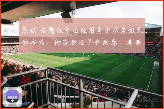 原创 老鹰似乎已经用勇士从未做到的方式，彻底激活了乔纳森・库明加