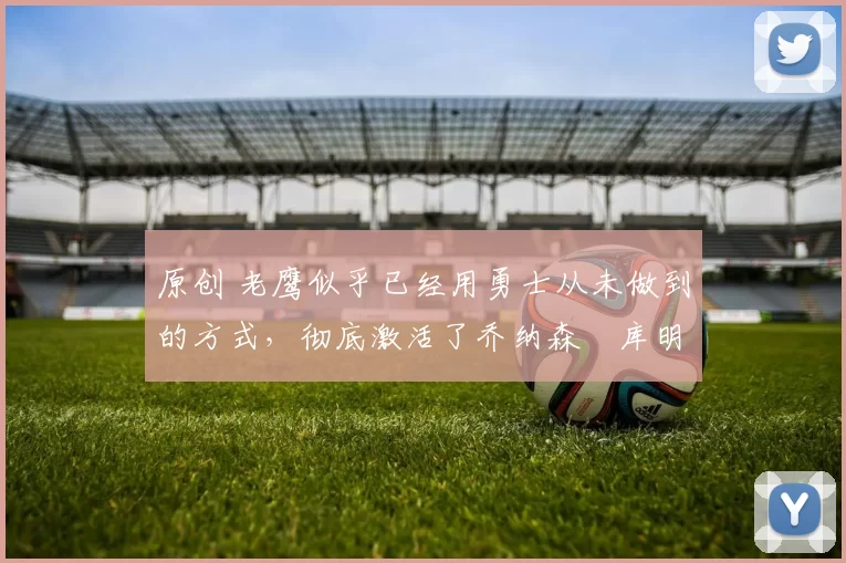 原创 老鹰似乎已经用勇士从未做到的方式，彻底激活了乔纳森・库明加