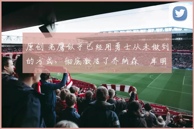 原创 老鹰似乎已经用勇士从未做到的方式,彻底激活了乔纳森・库明加