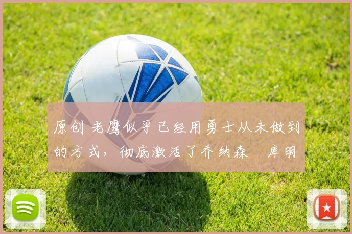 原创 老鹰似乎已经用勇士从未做到的方式,彻底激活了乔纳森・库明加