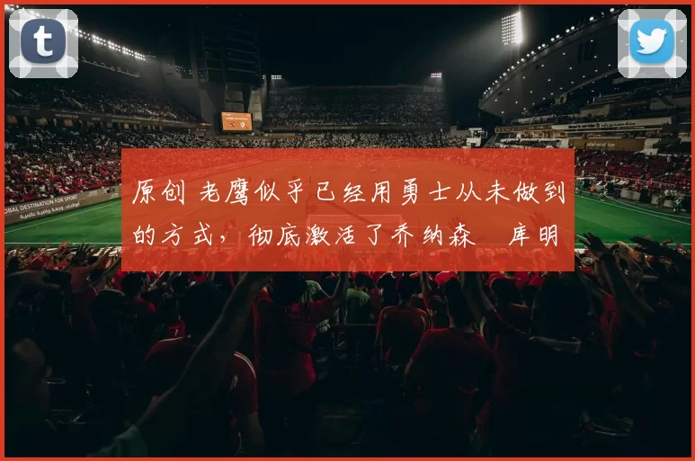 原创 老鹰似乎已经用勇士从未做到的方式，彻底激活了乔纳森・库明加