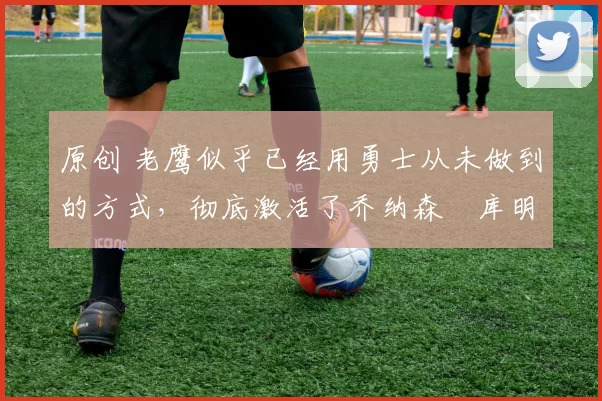 原创 老鹰似乎已经用勇士从未做到的方式,彻底激活了乔纳森・库明加