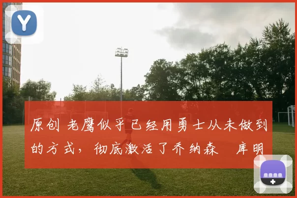 原创 老鹰似乎已经用勇士从未做到的方式，彻底激活了乔纳森・库明加