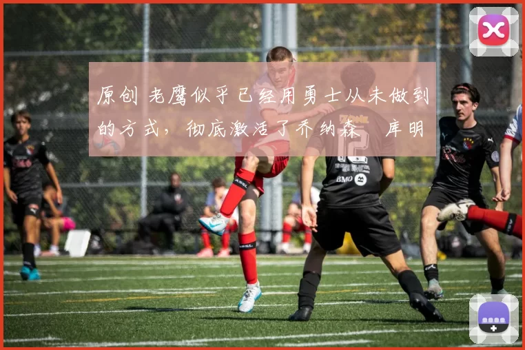 原创 老鹰似乎已经用勇士从未做到的方式,彻底激活了乔纳森・库明加