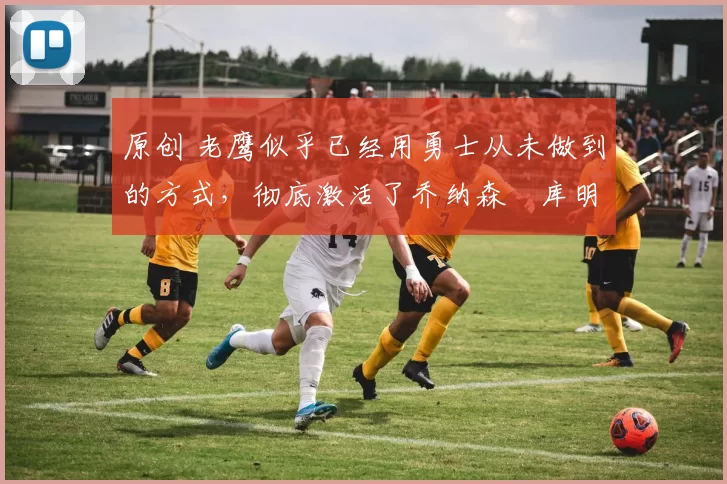 原创 老鹰似乎已经用勇士从未做到的方式,彻底激活了乔纳森・库明加