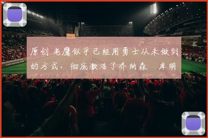 原创 老鹰似乎已经用勇士从未做到的方式,彻底激活了乔纳森・库明加