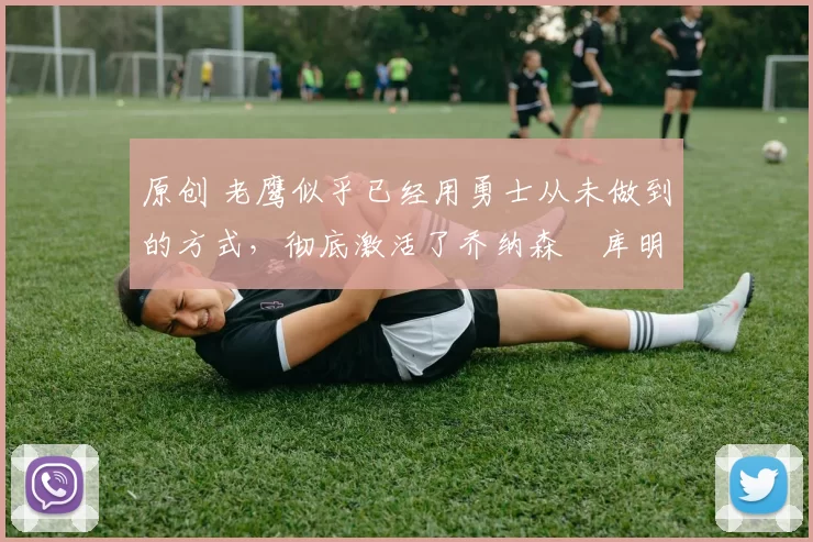 原创 老鹰似乎已经用勇士从未做到的方式,彻底激活了乔纳森・库明加