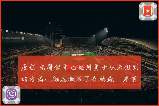 原创 老鹰似乎已经用勇士从未做到的方式，彻底激活了乔纳森・库明加