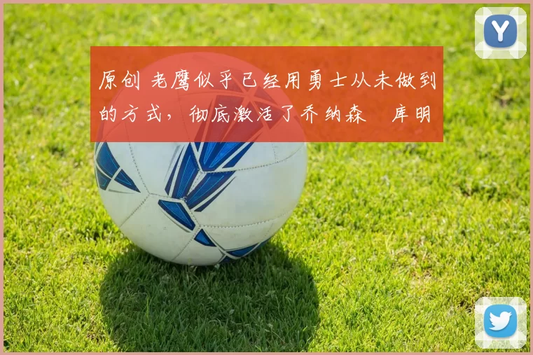 原创 老鹰似乎已经用勇士从未做到的方式，彻底激活了乔纳森・库明加