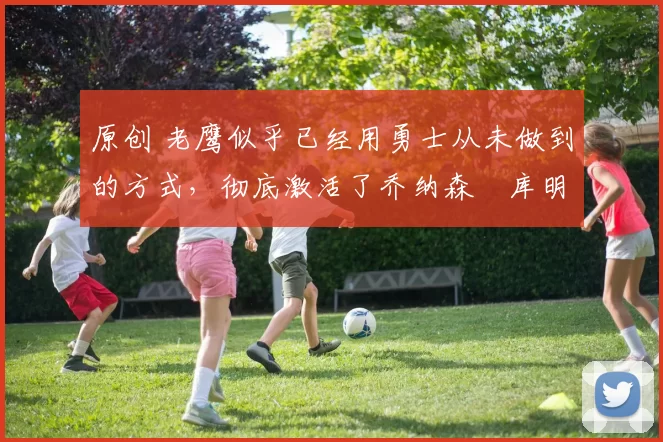 原创 老鹰似乎已经用勇士从未做到的方式，彻底激活了乔纳森・库明加