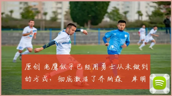 原创 老鹰似乎已经用勇士从未做到的方式,彻底激活了乔纳森・库明加