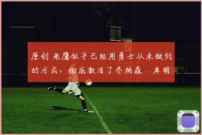 原创 老鹰似乎已经用勇士从未做到的方式,彻底激活了乔纳森・库明加