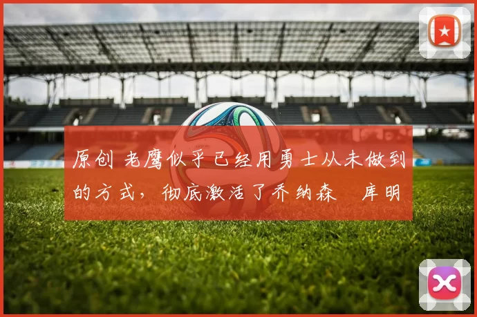 原创 老鹰似乎已经用勇士从未做到的方式，彻底激活了乔纳森・库明加